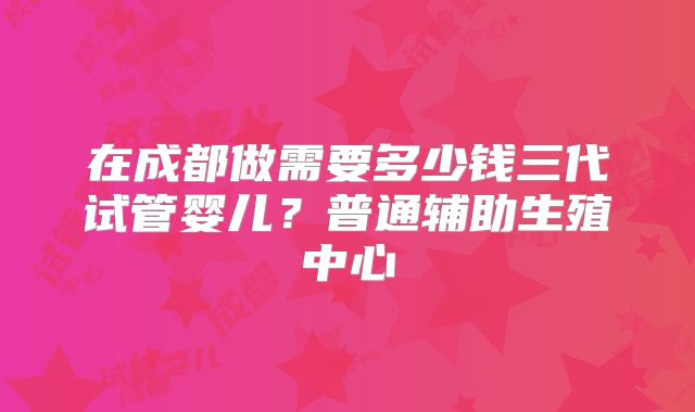 在成都做需要多少钱三代试管婴儿?普通辅助生殖中心