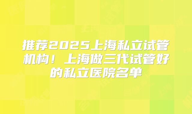 推荐2025上海私立试管机构！上海做三代试管好的私立医院名单