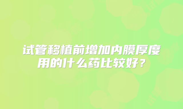 试管移植前增加内膜厚度用的什么药比较好？