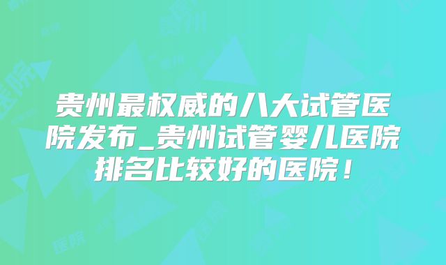 贵州最权威的八大试管医院发布_贵州试管婴儿医院排名比较好的医院!