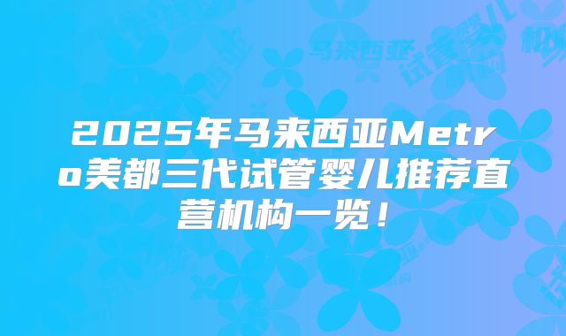 2025年马来西亚Metro美都三代试管婴儿推荐直营机构一览！
