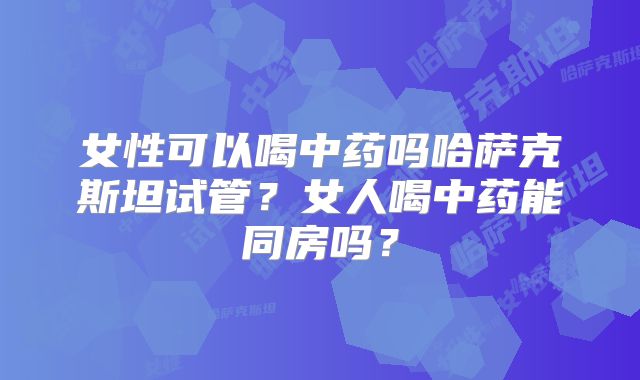 女性可以喝中药吗哈萨克斯坦试管？女人喝中药能同房吗？