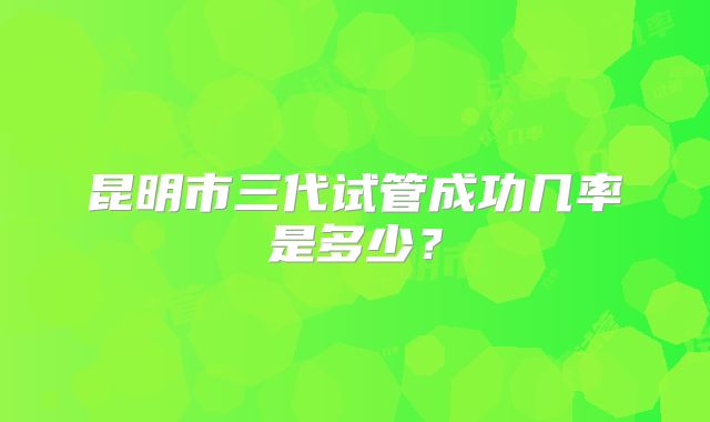 昆明市三代试管成功几率是多少？