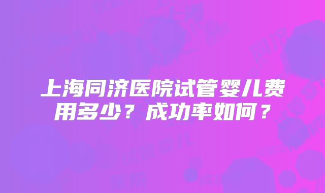 上海同济医院试管婴儿费用多少？成功率如何？
