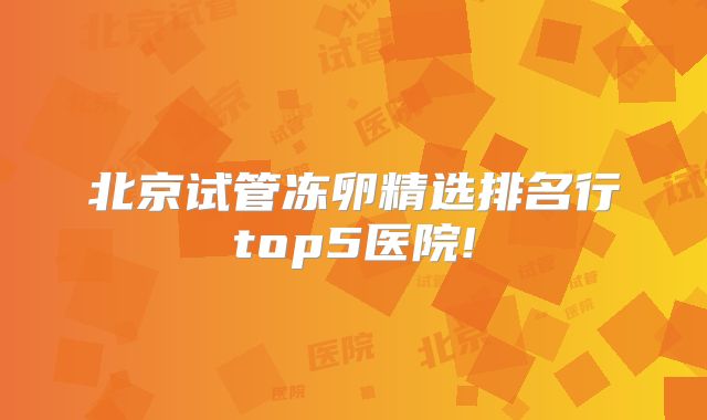北京试管冻卵精选排名行top5医院!