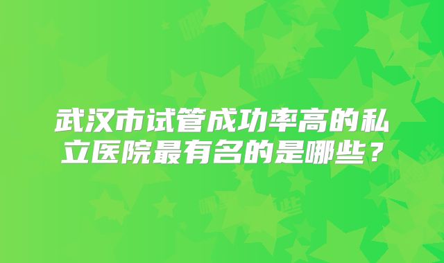 武汉市试管成功率高的私立医院最有名的是哪些?