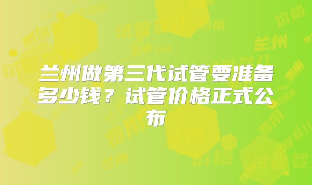 兰州做第三代试管要准备多少钱?试管价格正式公布