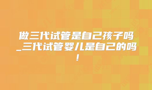 做三代试管是自己孩子吗_三代试管婴儿是自己的吗！