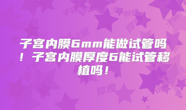 子宫内膜6mm能做试管吗!子宫内膜厚度6能试管移植吗!