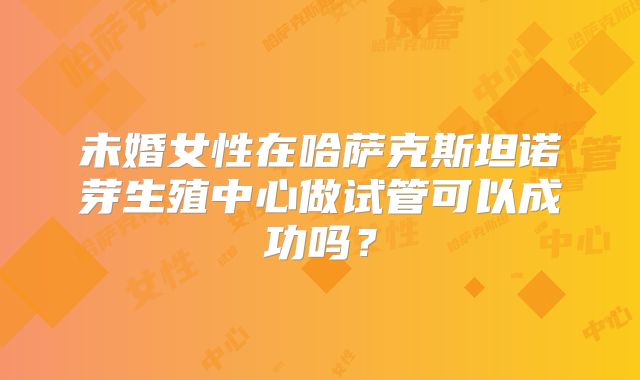 未婚女性在哈萨克斯坦诺芽生殖中心做试管可以成功吗？