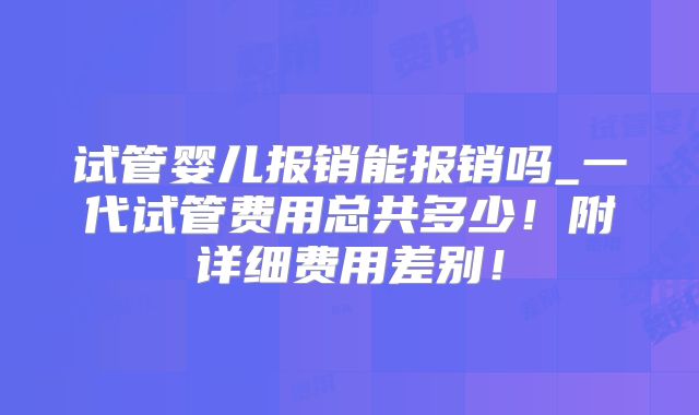 试管婴儿报销能报销吗_一代试管费用总共多少!附详细费用差别!