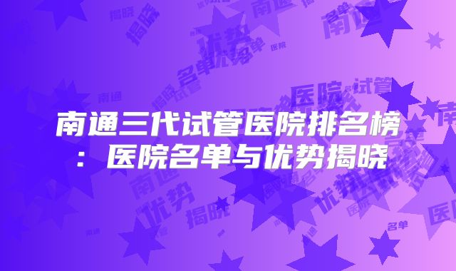 南通三代试管医院排名榜：医院名单与优势揭晓