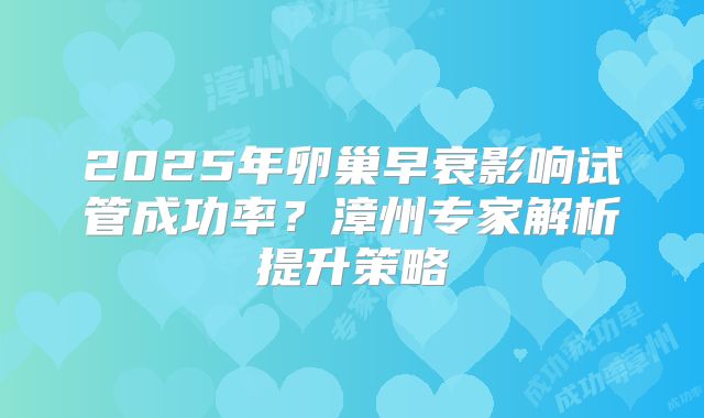 2025年卵巢早衰影响试管成功率？漳州专家解析提升策略