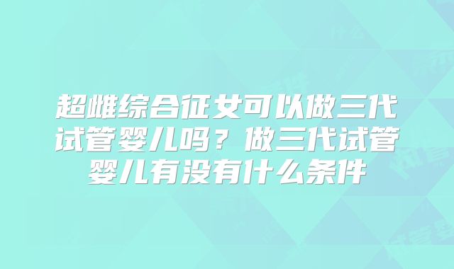 超雌综合征女可以做三代试管婴儿吗？做三代试管婴儿有没有什么条件