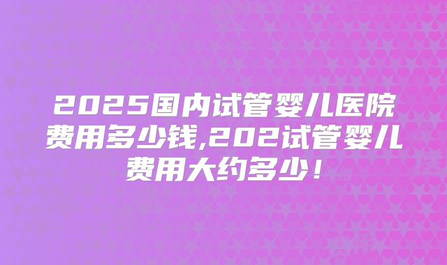 2025国内试管婴儿医院费用多少钱,202试管婴儿费用大约多少！