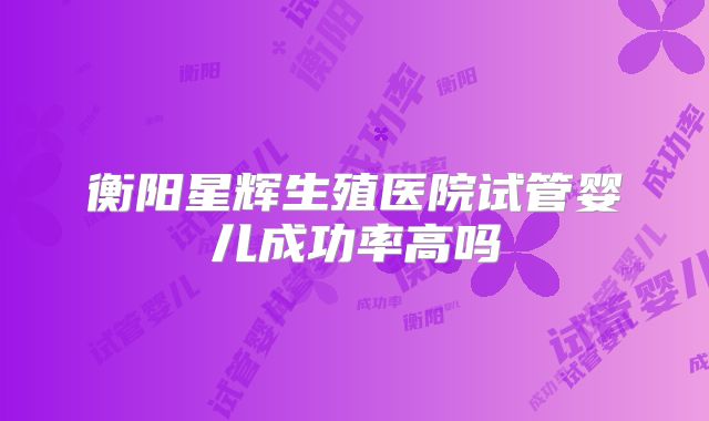衡阳星辉生殖医院试管婴儿成功率高吗