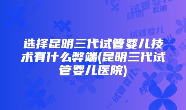 选择昆明三代试管婴儿技术有什么弊端(昆明三代试管婴儿医院)