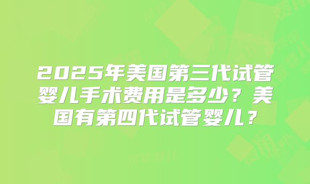 2025年美国第三代试管婴儿手术费用是多少?美国有第四代试管婴儿?