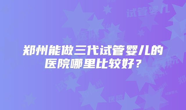 郑州能做三代试管婴儿的医院哪里比较好?