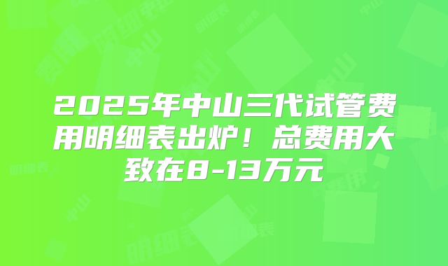 2025年中山三代试管费用明细表出炉！总费用大致在8-13万元