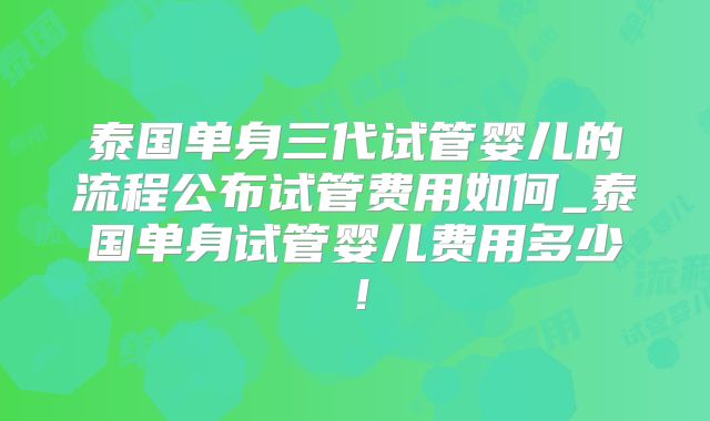 泰国单身三代试管婴儿的流程公布试管费用如何_泰国单身试管婴儿费用多少！