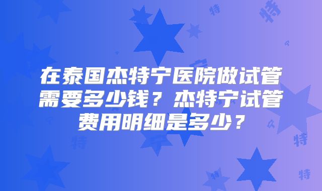 在泰国杰特宁医院做试管需要多少钱？杰特宁试管费用明细是多少？