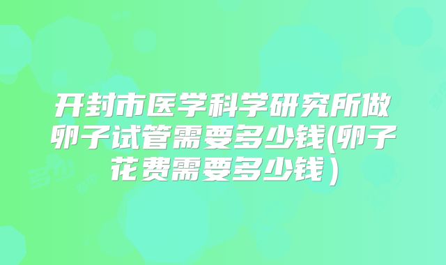 开封市医学科学研究所做卵子试管需要多少钱(卵子花费需要多少钱)
