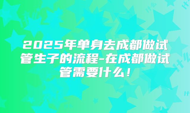 2025年单身去成都做试管生子的流程-在成都做试管需要什么！
