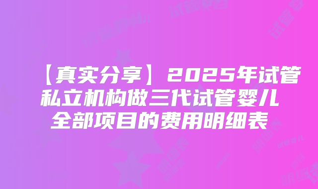 【真实分享】2025年试管私立机构做三代试管婴儿全部项目的费用明细表