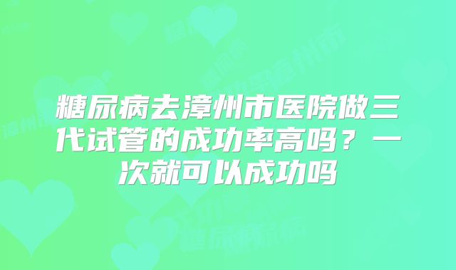 糖尿病去漳州市医院做三代试管的成功率高吗？一次就可以成功吗