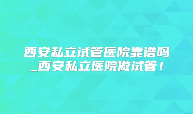 西安私立试管医院靠谱吗_西安私立医院做试管!