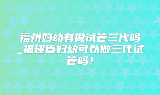 福州妇幼有做试管三代吗_福建省妇幼可以做三代试管吗!