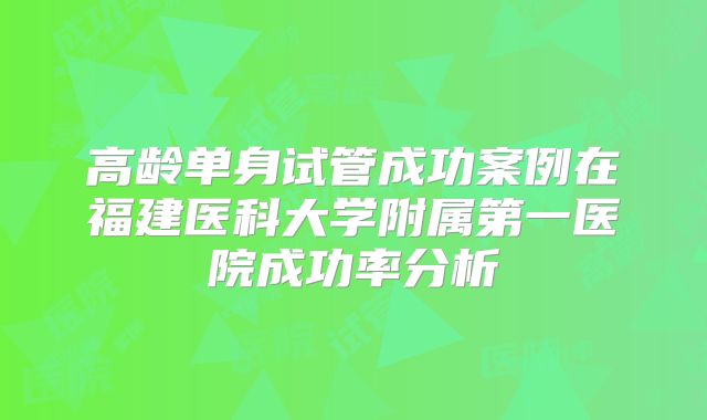 高龄单身试管成功案例在福建医科大学附属第一医院成功率分析