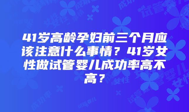 41岁高龄孕妇前三个月应该注意什么事情？41岁女性做试管婴儿成功率高不高？