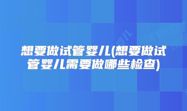 想要做试管婴儿(想要做试管婴儿需要做哪些检查)
