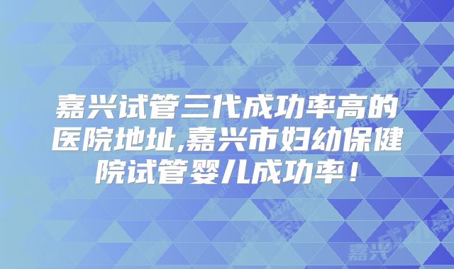 嘉兴试管三代成功率高的医院地址,嘉兴市妇幼保健院试管婴儿成功率！