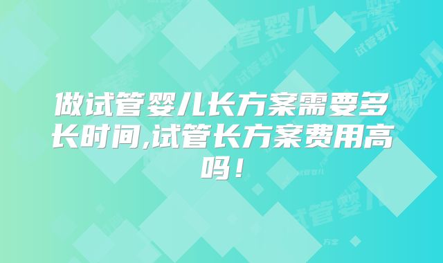 做试管婴儿长方案需要多长时间,试管长方案费用高吗！