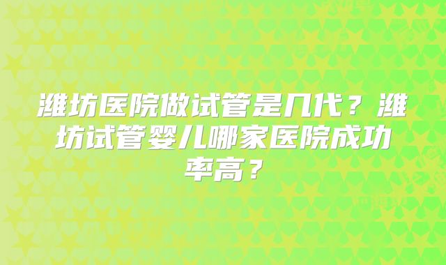 潍坊医院做试管是几代？潍坊试管婴儿哪家医院成功率高？