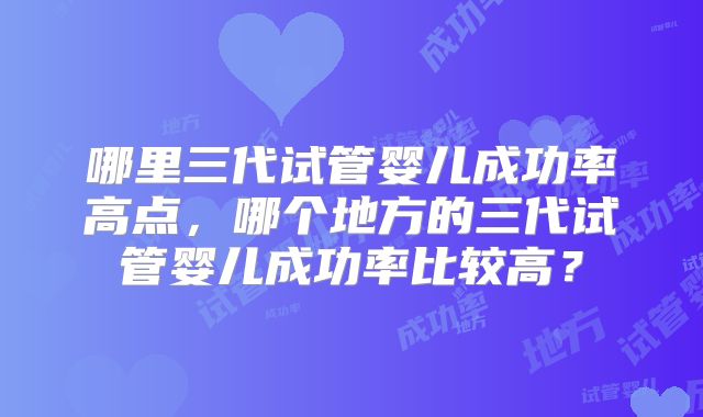 哪里三代试管婴儿成功率高点，哪个地方的三代试管婴儿成功率比较高？