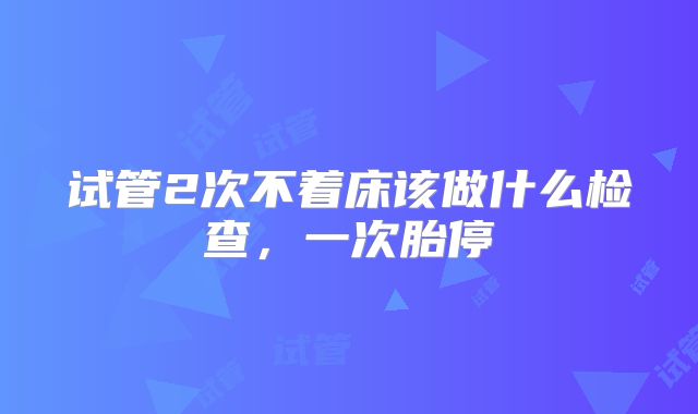 试管2次不着床该做什么检查，一次胎停
