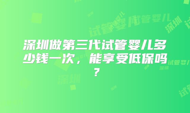 深圳做第三代试管婴儿多少钱一次，能享受低保吗？