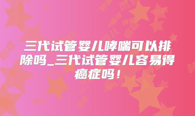 三代试管婴儿哮喘可以排除吗_三代试管婴儿容易得癌症吗！