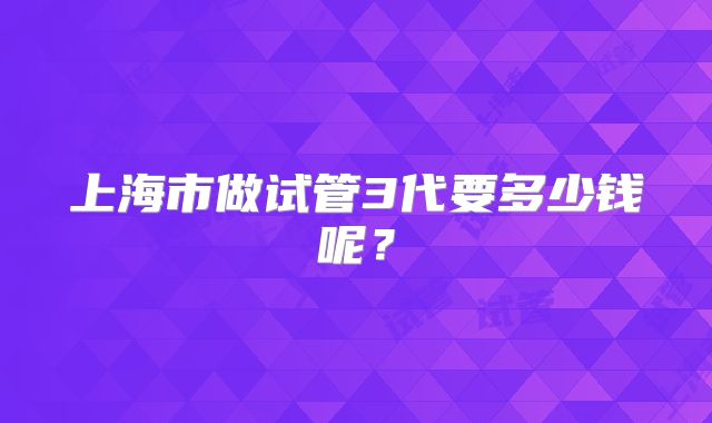 上海市做试管3代要多少钱呢?
