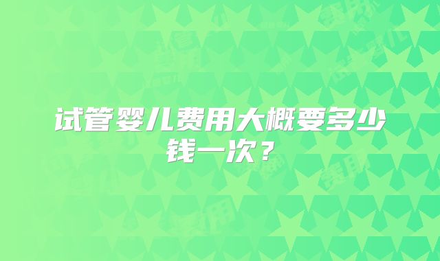 试管婴儿费用大概要多少钱一次?
