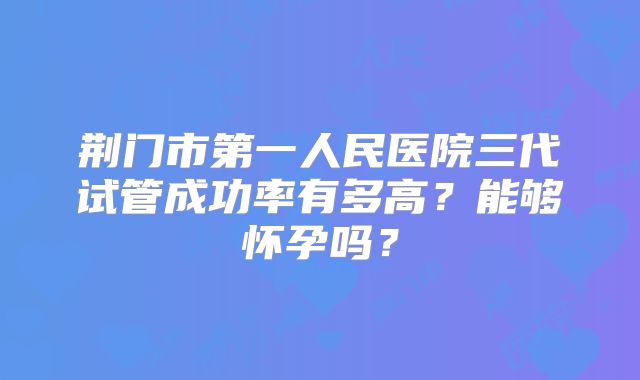 荆门市第一人民医院三代试管成功率有多高?能够怀孕吗?