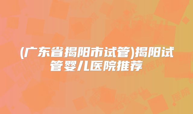 (广东省揭阳市试管)揭阳试管婴儿医院推荐