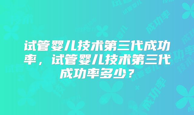 试管婴儿技术第三代成功率，试管婴儿技术第三代成功率多少？