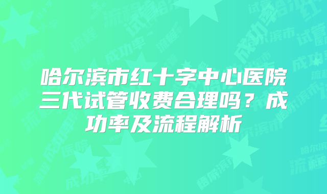 哈尔滨市红十字中心医院三代试管收费合理吗？成功率及流程解析