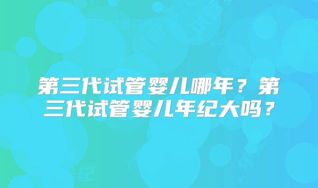 第三代试管婴儿哪年？第三代试管婴儿年纪大吗？