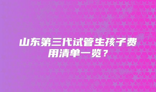 山东第三代试管生孩子费用清单一览？